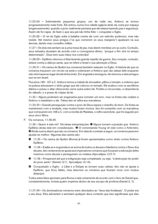 41
11:23-24 S Submetendo pequenos grupos, um de cada vez, Antíoco se tornou
progressivamente mais forte. Ele entrou numa rica cidade egípcia atrás da outra por trapaça
(enganosamente), quando o povo realmente pensava que ele estava trazendo paz e segurança.
Assim ele foi capaz de fazer o que seu pai não tinha feito S conquistar o Egito.
11:25-26 S O rei do Egito sobe à batalha contra ele com um exército poderoso, mas não
resiste. Até mesmo seus amigos (“os que comerem os seus manjares”) ajudaram na sua
derrota, dando mau conselho militar.
11:27 S Os dois reis sentam-se a uma mesa de paz, mas dizem mentiras um ao outro. Contudo,
seus reinados durariam de acordo com o cronograma divino, “porque o fim virá no tempo
determinado”. Deus tem suas mãos nos controles!
11:28-29 S Epifânio retornou à Síria levando grande espólio de guerra. Seu coração, contudo,
estava contra a aliança santa, que se refere a Israel e sua adoração a Deus.
11:30-31 S Os navios de Quitim (os romanos) também estavam no Egito. A história diz que os
romanos traçaram um círculo na areia e ordenaram a Antíoco que não saísse dele enquanto
não retornasse ao lugar donde tinha vindo. Em angústia e amargura, ele retornou e descarregou
sua ira em Israel.
Nos anos 169 - 167 a.C. Antíoco tomou a cidade de Jerusalém, pilhou o templo, e ordenou que
os judeus adorassem o ídolo grego que ele colocou no templo. Ele acabou com os sacrifícios
diários e poluiu o altar oferecendo carne suína sobre ele. Proibiu a circuncisão, a observância
do sábado, e a posse de cópias da lei.
11:32 S Alguns poderiam ser enganados para cometer um erro, mas os fortes não cediam a
Antíoco e resistiriam a ele. Talvez isto se refira aos macabeus.
11:33-35 S Grande perseguição contra o povo de Deus separa o restolho do bom. Os fortes se
mantiveram com a verdade, mas muitos foram mortos. Isto foi cumprido com os macabeus
que começaram em 168 a.C. com a revolta de Matatias, o velho sacerdote, que foi seguido por
seus cinco filhos.
F. Os romanos, 11:36-45.
11:36 S Quem é este rei? Há várias interpretações: ì Alguns tomam a posição que Antíoco
Epifânio ainda está em consideração; í O comentarista Young vê este como o Anticristo;
î Ainda outros dizem que são os romanos. Em vista do contexto a seguir, os romanos parecem
ajustar-se melhor. Algumas das razões são:
ì 11:30 S Os navios de Quitim (Roma) já foram apresentados como vindo contra Antíoco
Epifânio.
í 11:36 S Exalta-se e engrandece-se acima de todos os deuses e blasfema contra o Deus dos
deuses. Isto certamente se ajusta aos imperadores romanos que forçaram a adoração deles
mesmos como deuses e perseguiram os cristãos (Apocalipse 13:5-7).
î 11:36 S Prosperará até que a indignação seja completada, ou seja, “a destruição do poder
do povo santo” (Daniel 12:7; Apocalipse 12:14).
ï Conquistado o Egito; a Líbia e a Etiópia se tornam suas cativas. Isto não se ajusta a
Epifânio, que ficou falido, mas descreve os romanos que ficaram ricos com muitos
despojos.
Todos estes fatos apontam para Roma e está certamente de acordo com o livro de Daniel que,
consistentemente, incluía quatro impérios dentro de seu escopo de profecia (Daniel 2; 7).
11:37-39 S Os dominadores romanos eram devotados ao “deus das fortalezas”. O poder era
o seu deus. Eles adorariam e serviriam qualquer deus contanto que isso significasse que eles
 