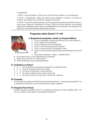 42
conquistariam.
11:40-41 S Ele derrotartanto o Norte como o Sul. Ele entra, também, na “terra gloriosa.”
11:42-43 S Conquistando o Egito, ele obteve muitos despojos e os líbios e os etíopes se
tornaram seus cativos. Isto só poderia se ajustar aos romanos.
11:44-45 S Notícias do Oriente (partas) e do Norte (germanos) sempre perturbaram Roma, e
nunca foram realmente submetidos por Roma. Ainda que Roma plantasse seus próprios
tabernáculos na Palestina (a terra entre o mar Mediterrâneo e o monte santo, monte Sião), o fim
deste reino mundial foi também determinado por Deus.
Perguntas sobre Daniel 11:1-45
I. Responda às perguntas, dando as citações bíblicas
1. Como é comparado o quarto rei da Pérsia com os três anteriores?
2. O que a filha do rei do Sul faria?
3. O que os filhos do rei do Norte fariam?
4. O que o rei do Norte faria quando voltasse?
5. Como o homem vil viria e conseguiria o reino?
6. O que o rei do Sul faria quando a pessoa vil estimulasse poder conta
ele?
7. O que eles “profanarão... tirarão... estabelecendo”?
8. Por quanto tempo o rei se engrandecerá e prosperará?
9. Quem sairá contra ele nos “últimos dias”?
10. Onde ele plantará as suas tendas palacianas?
II. Verdadeiro ou Falso?
V F 1. Um rei poderoso se levantará e governará com grande domínio.
V F 2. O rei do Sul levaria cativos para o Egito.
V F 3. O homem vil viria tomar o reino pela força.
V F 4. Os navios de Quitim viriam contra a pessoa vil.
V F 5. No tempo do fim os reis do Norte e do Sul vêm contra ele.
III. Pesquisa
Procure todas as citações em Daniel da “abominação desoladora”, a “transgressão assoladora” ou
o assolador que viria sobre a asa das abominações (quatro capítulos):
IV. Pergunta Para Pensar
Poderia a queda de Jerusalém (70 d.C.) e a poluição do templo por Antíoco Epifânio (169 - 167
a.C.) se encaixar na descrição da “abominação desoladora?
 