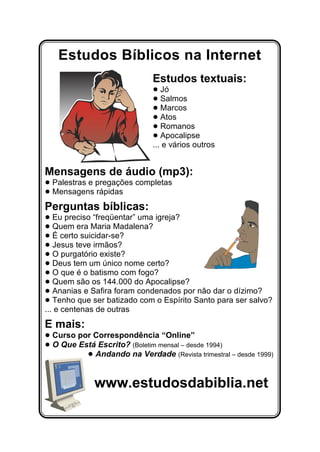 Estudos Bíblicos na Internet
Estudos textuais:
! Jó
! Salmos
! Marcos
! Atos
! Romanos
! Apocalipse
... e vários outros
Mensagens de áudio (mp3):
! Palestras e pregações completas
! Mensagens rápidas
Perguntas bíblicas:
! Eu preciso “freqüentar” uma igreja?
! Quem era Maria Madalena?
! É certo suicidar-se?
! Jesus teve irmãos?
! O purgatório existe?
! Deus tem um único nome certo?
! O que é o batismo com fogo?
! Quem são os 144.000 do Apocalipse?
! Ananias e Safira foram condenados por não dar o dízimo?
! Tenho que ser batizado com o Espírito Santo para ser salvo?
... e centenas de outras
E mais:
! Curso por Correspondência “Online”
! O Que Está Escrito? (Boletim mensal – desde 1994)
! Andando na Verdade (Revista trimestral – desde 1999)
www.estudosdabiblia.net
 