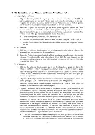 3
II. Há Respostas para os Ataques contra sua Autenticidade?
A. As predições proféticas
1. Objeção: Os teólogos liberais alegam que o livro teria que ser escrito cerca de 165 a.C.
porque, dizem eles, era impossível terem sido compostas tão minuciosas predições a
respeito dos eventos vindouros. Daniel revelou a Nabucodonosor a história política
envolvendo três impérios mundiais que sucederam ao império babilônio.
2. Resposta: A prova da inspiração gira em torno deste argumento central. Se Daniel
escrevesse como um historiador ele não seria inspirado, mas a profecia cumprida é uma
das provas mais fortes que os homens simplesmente não especularam; em vez disso, Deus
revelou coisas antes que elas acontecessem (Isaías 42:9; 44:7).
a. Daniel foi inspirado (2 Timóteo 3:16; 2 Pedro 1:21).
b. Ezequiel, um contemporâneo, referiu-se a ele três vezes (Ezequiel 14:14,20; 28:3).
c. Jesus confirmou a veracidade de Daniel quando ele o declarou ser um profeta (Mateus
24:15).
B. Os milagres
1. Objeção: Os teólogos liberais alegam que os milagres da fornalha ardente e da cova dos
leões estão ao nível dos contos de fadas infantis.
2. Resposta: Teríamos que jogar fora toda a Bíblia se cada narrativa de milagre tiver que ser
rejeitada. Os milagres são atos sobrenaturais (João 3:2). Se eles tivessem que ser
explicados pela lógica humana, nada sobre eles faria com que se honre e reverencie o Pai
celestial (veja Juizes 7:2).
C. A linguagem
1. Objeção: Os teólogos liberais alegam que o uso de três palavras gregas em Daniel 3:5
(“harpa”, “saltério” e “cítara”) prova que foi escrito num tempo posterior, no período grego.
Resposta: Estas palavras são nomes de instrumentos musicais e, como as palavras italianas
“piano” e “viola”, estes instrumentos levaram seus nomes originais para onde quer que
fossem transportados.
2. Objeção: Os teólogos liberais alegam que o uso de quinze antigas palavras persas tais
como “príncipes” (1:3) e “manjar do rei” (1:5) indicam uma data posterior.
Resposta: O uso destas palavras somente demonstra que a vida de Daniel tocou não
somente a corte babilônia como também a persa.
3. Objeção: Os teólogos liberais alegam que dois autores escreveram o livro, baseados no fato
que Daniel 2:4 - 7:28 está escrito em aramaico, enquanto o resto está em hebraico. (Eles
afirmavam que era “aramaico tardio” até que os rolos do Mar Morto foram descobertos que
continham partes de Daniel escritas em aramaico do 2º século que não era nada
semelhante ao aramaico de Daniel, provando que era uma composição do 6º século).
Resposta: O aramaico era a língua oficial do império babilônio e se tornou língua
internacional, como o inglês é hoje. As línguas semitas hebraica e aramaica têm qualidades
semelhantes às das línguas românicas do francês e do italiano. Mas, assim como os
franceses não entendem os italianos, os hebreus não entendiam o aramaico dos
funcionários assírios e, mais tarde, dos babilônios. Durante o exílio, ocorreu uma mudança
nos hábitos do falar dos judeus. Eles começaram a falar o aramaico, que finalmente afastou
o hebraico e se tornou a língua falada e escrita da Palestina.
a. O fato que o livro de Daniel usa ambas as línguas não prova que é obra de dois autores
diferentes, mas que o único autor usou dois estilos distintos (capítulos 1-6 e capítulos
7-12). Se estas duas partes também tivessem sido separadas pelas duas línguas existiria
 