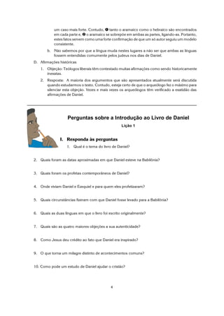 4
um caso mais forte. Contudo, ì tanto o aramaico como o hebraico são encontrados
em cada parte e, í o aramaico se sobrepõe em ambas as partes, ligando-as. Portanto,
estes fatos servem como uma forte confirmação de que um só autor seguiu um modelo
consistente.
b. Não sabemos por que a língua muda nestes lugares a não ser que ambas as línguas
fossem entendidas comumente pelos judeus nos dias de Daniel.
D. Afirmações históricas
1. Objeção: Teólogos liberais têm contestado muitas afirmações como sendo historicamente
inexatas.
2. Resposta: A maioria dos argumentos que são apresentados atualmente será discutida
quando estudarmos o texto. Contudo, esteja certo de que o arqueólogo fez o máximo para
silenciar esta objeção. Vezes e mais vezes os arqueólogos têm verificado a exatidão das
afirmações de Daniel.
Perguntas sobre a Introdução ao Livro de Daniel
Lição 1
I. Responda às perguntas
1. Qual é o tema do livro de Daniel?
2. Quais foram as datas aproximadas em que Daniel esteve na Babilônia?
3. Quais foram os profetas contemporâneos de Daniel?
4. Onde viviam Daniel e Ezequiel e para quem eles profetizaram?
5. Quais circunstâncias fizeram com que Daniel fosse levado para a Babilônia?
6. Quais as duas línguas em que o livro foi escrito originalmente?
7. Quais são as quatro maiores objeções a sua autenticidade?
8. Como Jesus deu crédito ao fato que Daniel era inspirado?
9. O que torna um milagre distinto de acontecimentos comuns?
10. Como pode um estudo de Daniel ajudar o cristão?
 