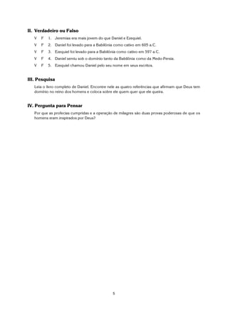 5
II. Verdadeiro ou Falso
V F 1. Jeremias era mais jovem do que Daniel e Ezequiel.
V F 2. Daniel foi levado para a Babilônia como cativo em 605 a.C.
V F 3. Ezequiel foi levado para a Babilônia como cativo em 597 a.C.
V F 4. Daniel serviu sob o domínio tanto da Babilônia como da Medo-Persia.
V F 5. Ezequiel chamou Daniel pelo seu nome em seus escritos.
III. Pesquisa
Leia o livro completo de Daniel. Encontre nele as quatro referências que afirmam que Deus tem
domínio no reino dos homens e coloca sobre ele quem quer que ele queira.
IV. Pergunta para Pensar
Por que as profecias cumpridas e a operação de milagres são duas provas poderosas de que os
homens eram inspirados por Deus?
 