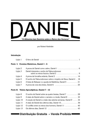 “O Altíssimo tem Domínio sobre o Reino dos Homens”
por Robert Harkrider
Introdução
Lição 1 O livro de Daniel . . . . . . . . . . . . . . . . . . . . . . . . . . . . . . . . . . . . . . 1
Parte I: Eventos Históricos, Daniel 1 - 6
Lição 2 A prova de Daniel como cativo, Daniel 1 . . . . . . . . . . . . . . . . . . . . 6
Lição 3 Daniel interpreta o sonho de Nabucodonosor
sobre os reinos futuros, Daniel 2 . . . . . . . . . . . . . . . . . . . . . 9
Lição 4 A prova da fornalha ardente, Daniel 3 . . . . . . . . . . . . . . . . . . . . . 14
Lição 5 O sonho de Nabucodonosor sobre o império de Deus, Daniel 4 . 18
Lição 6 A festa de Belsazar e a queda de Babilônia, Daniel 5 . . . . . . . . . . 21
Lição 7 A prova da cova dos leões, Daniel 6 . . . . . . . . . . . . . . . . . . . . . . 25
Parte II: Visões Apocalípticas, Daniel 7 - 12
Lição 8 O sonho de Daniel sobre as quatro bestas, Daniel 7 . . . . . . . . . . 28
Lição 9 A visão de Daniel sobre o carneiro e o bode, Daniel 8 . . . . . . . . . 32
Lição 10 A oração de Daniel e a visão das setenta semanas, Daniel 9 . . . . 34
Lição 11 A visão de Daniel dos últimos dias, Daniel 10 , . . . . . . . . . . . . . . . 38
Lição 12 O conflito entre os reinos dos homens, Daniel 11 . . . . . . . . . . . . 40
Lição 13 Os últimos dias, Daniel 12 . . . . . . . . . . . . . . . . . . . . . . . . . . . . . 43
Distribuição Gratuita – Venda Proibida
 