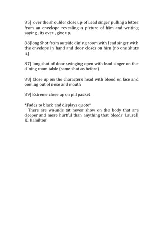 85] over the shoulder close up of Lead singer pulling a letter 
from an envelope revealing a picture of him and writing 
saying , its over , give up. 
86]long Shot from outside dining room with lead singer with 
the envelope in hand and door closes on him (no one shuts 
it) 
87] long shot of door swinging open with lead singer on the 
dining room table (same shot as before) 
88] Close up on the characters head with blood on face and 
coming out of nose and mouth 
89] Extreme close up on pill packet 
*Fades to black and displays quote* 
‘ There are wounds tat never show on the body that are 
deeper and more hurtful than anything that bleeds’ Laurell 
K. Hamilton’ 
