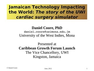 Jamaican Technology Impacting
the World: The story of the UWI
cardiac surgery simulator
Daniel Coore, PhD
daniel.coore@uwimona.edu.jm

University of the West Indies, Mona
Presented at
Caribbean Growth Forum Launch
The Vice Chancellory, UWI
Kingston, Jamaica
© Daniel Coore

June, 2012

1

 