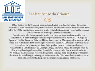 
Lar Itatibense da Criança
O Lar Itatibense da Criança é uma sociedade civil sem fins lucrativos de caráter
assistencial, com personalidade jurídica distinta de seus associados. Fundado em 30 de
julho de 1952 é mantido por doações, sendo entidade filantrópica reconhecida como de
Utilidade Pública municipal, estadual e federal.
Sua diretoria não é remunerada, sendo boa parte de suas tarefas exercida por
voluntários. A administração é auxiliada por conselheiros e pelo GALI - Grupo de
Apoio ao Lar Itatibense da Criança. Há também cerca de 22 empregados remunerados,
entre eles Administradora, Psicóloga e Assistente Social. O Lar recebe subvenção das
três esferas de governo, por isso, é obrigada a prestar contas anualmente.
Atualmente, o Lar Itatibense da Criança abriga, ampara e educa 45 crianças órfãs ou
desprotegidas do poder familiar. Atende 24 horas por dia desde a sua fundação.
As crianças e adolescentes recebem tratamento familiar e são assistidas por médicos,
dentistas, fonoaudióloga, psicóloga e assistente social. Vão à escola e, nos deveres de
casa, são acompanhadas pelas monitoras, voluntárias e professora.
 