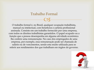 
Trabalho Formal
O trabalho formal é, no Brasil, qualquer ocupação trabalhista,
manual ou intelectual, com benefícios e carteira profissional
assinada. Consiste em um trabalho fornecido por uma empresa,
com todos os direitos trabalhistas garantidos. O papel ocupado ou a
função que a pessoa desempenha em alguma atividade econômica
lhe confere uma remuneração. No caso dos empregados de uma
empresa, por exemplo, essa remuneração pode ser chamada de
salário ou de vencimentos, sendo esta muito utilizada para se
referir aos rendimentos dos que trabalham em órgãos do governo.
 