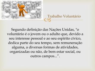 
Trabalho Voluntário
Segundo definição das Nações Unidas, "o
voluntário é o jovem ou o adulto que, devido a
seu interesse pessoal e ao seu espírito cívico,
dedica parte do seu tempo, sem remuneração
alguma, a diversas formas de atividades,
organizadas ou não, de bem estar social, ou
outros campos...”.
 