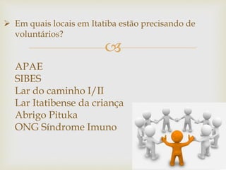 
 Em quais locais em Itatiba estão precisando de
voluntários?
APAE
SIBES
Lar do caminho I/II
Lar Itatibense da criança
Abrigo Pituka
ONG Síndrome Imuno
 