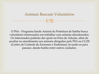 
Animais Buscam Voluntários
O PSA - Programa Saúde Animal da Prefeitura de Itatiba busca
voluntários interessados em trabalhar com animais abandonados.
Os interessados poderão dar apoio na Feira de Adoção, além de
auxiliar no atendimento aos animais abrigados pelo PSA no CCZE
(Centro de Controle de Zoonoses e Endemias), levando-os para
passear, dando banho entre outros cuidados.
 
