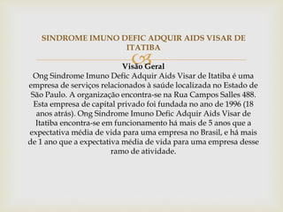
SINDROME IMUNO DEFIC ADQUIR AIDS VISAR DE
ITATIBA
Visão Geral
Ong Sindrome Imuno Defic Adquir Aids Visar de Itatiba é uma
empresa de serviços relacionados à saúde localizada no Estado de
São Paulo. A organização encontra-se na Rua Campos Salles 488.
Esta empresa de capital privado foi fundada no ano de 1996 (18
anos atrás). Ong Sindrome Imuno Defic Adquir Aids Visar de
Itatiba encontra-se em funcionamento há mais de 5 anos que a
expectativa média de vida para uma empresa no Brasil, e há mais
de 1 ano que a expectativa média de vida para uma empresa desse
ramo de atividade.
 