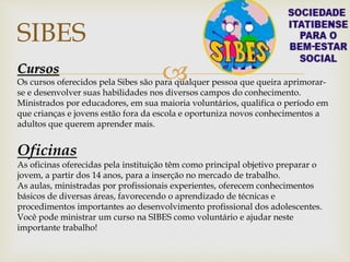 
SIBES
Cursos
Os cursos oferecidos pela Sibes são para qualquer pessoa que queira aprimorar-
se e desenvolver suas habilidades nos diversos campos do conhecimento.
Ministrados por educadores, em sua maioria voluntários, qualifica o período em
que crianças e jovens estão fora da escola e oportuniza novos conhecimentos a
adultos que querem aprender mais.
Oficinas
As oficinas oferecidas pela instituição têm como principal objetivo preparar o
jovem, a partir dos 14 anos, para a inserção no mercado de trabalho.
As aulas, ministradas por profissionais experientes, oferecem conhecimentos
básicos de diversas áreas, favorecendo o aprendizado de técnicas e
procedimentos importantes ao desenvolvimento profissional dos adolescentes.
Você pode ministrar um curso na SIBES como voluntário e ajudar neste
importante trabalho!
 