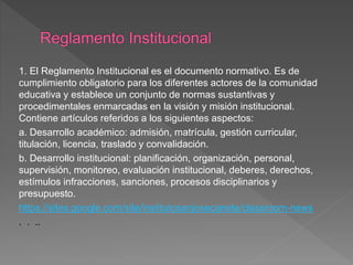 1. El Reglamento Institucional es el documento normativo. Es de 
cumplimiento obligatorio para los diferentes actores de la comunidad 
educativa y establece un conjunto de normas sustantivas y 
procedimentales enmarcadas en la visión y misión institucional. 
Contiene artículos referidos a los siguientes aspectos: 
a. Desarrollo académico: admisión, matrícula, gestión curricular, 
titulación, licencia, traslado y convalidación. 
b. Desarrollo institucional: planificación, organización, personal, 
supervisión, monitoreo, evaluación institucional, deberes, derechos, 
estímulos infracciones, sanciones, procesos disciplinarios y 
presupuesto. 
https://sites.google.com/site/institutosanjosecanete/classroom-news 
. . .. 
 