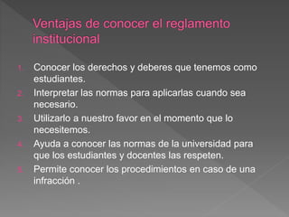 1. Conocer los derechos y deberes que tenemos como 
estudiantes. 
2. Interpretar las normas para aplicarlas cuando sea 
necesario. 
3. Utilizarlo a nuestro favor en el momento que lo 
necesitemos. 
4. Ayuda a conocer las normas de la universidad para 
que los estudiantes y docentes las respeten. 
5. Permite conocer los procedimientos en caso de una 
infracción . 
 