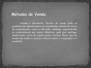 Venda á distância: Técnica de venda onde os
produtos são apresentados ao consumidor através de meios
de comunicação, como a televisão, catálogo, respondendo
os consumidores por meios idênticos, quer por catálogo,
telefonando, envio de cupões pelos correios. Neste tipo de
venda não existe o contacto directo entre o comprador e o
vendedor.
 