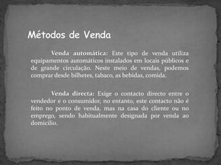 Venda automática: Este tipo de venda utiliza
equipamentos automáticos instalados em locais públicos e
de grande circulação. Neste meio de vendas, podemos
comprar desde bilhetes, tabaco, as bebidas, comida.

        Venda directa: Exige o contacto directo entre o
vendedor e o consumidor, no entanto, este contacto não é
feito no ponto de venda, mas na casa do cliente ou no
emprego, sendo habitualmente designada por venda ao
domicilio.
 