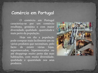 O comércio em Portugal
caracteriza-se por um comércio
retalhista, grossista e com maior
diversidade, qualidade , quantidade e
mais perto da população.
        Hoje em dia a população
pode comprar mais facilmente um ou
vários produtos que necessitam, pelo
facto de existir várias lojas,
supermercados, hipermercados ou
até shoppings muito perto das suas
habitações, com muita diversidade,
qualidade e quantidade nos seus
produtos.
 