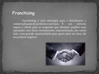 Franchising é uma estratégia para a distribuição e
comercialização de produtos e serviços. É   um    método
seguro e eficaz para as empresas que desejam ampliar suas
operações com baixo investimento, representando, por outro
lado, uma grande oportunidade para quem quer ser dono de
seu próprio negócio.
 