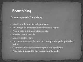 Desvantagens do Franchising:

 Não é completamente independente.
 São obrigados a operar de acordo com as regras.
 Podem existir limitações territoriais.
 Maiores custos iniciais.
 Maiores custos fixos.
 Um mau desempenho de um franqueado pode prejudicar
  todos.
 O termo e duração do contrato pode não ser flexível.
 Pode existir má gestão das taxas de publicidade.
 