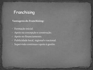 Vantagens do Franchising:

 Formação inicial.
 Apoio na concepção e construção.
 Apoio no financiamento.
 Publicidade local, regional e nacional.
 Supervisão continua e apoio à gestão.
 