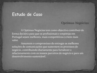 Optimus Negócios

        A Optimus Negócios tem como objectivo contribuir de
forma decisiva para que os profissionais e empresas em
Portugal sejam melhores, mais competitivos e criem mais
valor.
        Assumem o compromisso de entregar as melhores
soluções de comunicações que sustentem os processos de
negócio, contribuindo diariamente para fortalecer o
relacionamento com os nossos parceiros de negócio e para um
desenvolvimento sustentável.
 