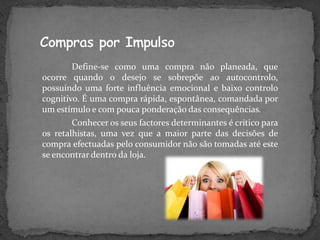 Define-se como uma compra não planeada, que
ocorre quando o desejo se sobrepõe ao autocontrolo,
possuindo uma forte influência emocional e baixo controlo
cognitivo. É uma compra rápida, espontânea, comandada por
um estímulo e com pouca ponderação das consequências.
        Conhecer os seus factores determinantes é crítico para
os retalhistas, uma vez que a maior parte das decisões de
compra efectuadas pelo consumidor não são tomadas até este
se encontrar dentro da loja.
 