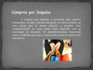 A compra por impulso é motivada pelo espírito
consumista, ou seja, a pessoa não pode ver uma novidade ou
uma oferta que já deseja adquirir o produto. Este
comportamento se torna ainda mais aquecido com as
estratégias do mercado. Os estabelecimentos comerciais
criam condições para que o consumidor torne-se ainda mais
impulsivos.
 
