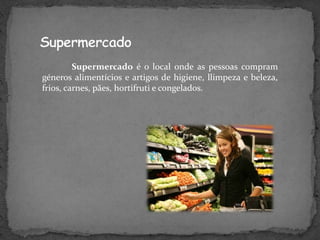 Supermercado é o local onde as pessoas compram
géneros alimentícios e artigos de higiene, llimpeza e beleza,
frios, carnes, pães, hortifruti e congelados.
 