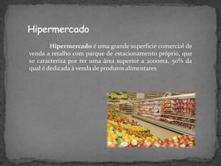 Hipermercado é uma grande superfície comercial de
venda a retalho com parque de estacionamento próprio, que
se caracteriza por ter uma área superior a 2000m2, 50% da
qual é dedicada à venda de produtos alimentares
 