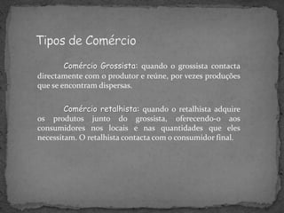 Comércio Grossista: quando o grossista contacta
directamente com o produtor e reúne, por vezes produções
que se encontram dispersas.

        Comércio retalhista: quando o retalhista adquire
os produtos junto do grossista, oferecendo-o aos
consumidores nos locais e nas quantidades que eles
necessitam. O retalhista contacta com o consumidor final.
 