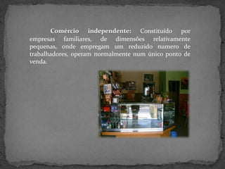 Comércio independente: Constituído por
empresas familiares, de dimensões relativamente
pequenas, onde empregam um reduzido numero de
trabalhadores, operam normalmente num único ponto de
venda.
 