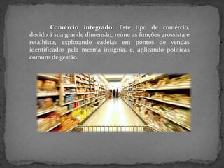 Comércio integrado: Este tipo de comércio,
devido á sua grande dimensão, reúne as funções grossista e
retalhista, explorando cadeias em pontos de vendas
identificados pela mesma insígnia, e, aplicando politicas
comuns de gestão.
 