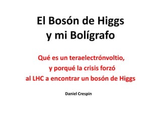 El Bosón de Higgs
     y mi Bolígrafo
     Qué es un teraelectrónvoltio,
        y porqué la crisis forzó
al LHC a encontrar un bosón de Higgs

            Daniel Crespin
 