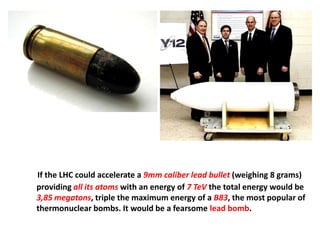If the LHC could accelerate a 9mm caliber lead bullet (weighing 8 grams)
providing all its atoms with an energy of 7 TeV the total energy would be
3,85 megatons, triple the maximum energy of a B83, the most popular of
thermonuclear bombs. It would be a fearsome lead bomb.
 