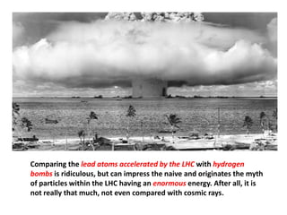 Comparing the lead atoms accelerated by the LHC with hydrogen
bombs is ridiculous, but can impress the naive and originates the myth
of particles within the LHC having an enormous energy. After all, it is
not really that much, not even compared with cosmic rays.
 