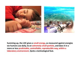 Summing up, the LHC gives a small energy, as measured against energies
we humans use daily, to an extremely small particle, and does it in a
more or less predictable, controllable, reproducible way, within a
laboratory environment. Quite a technological feat.
 