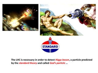 The LHC is necessary in order to detect Higgs boson, a particle predicted
by the standard theory and called God’s particle …
 