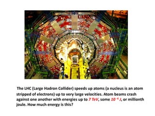 The LHC (Large Hadron Collider) speeds up atoms (a nucleus is an atom
stripped of electrons) up to very large velocities. Atom beams crash
against one another with energies up to 7 TeV, some 10 -6 J, or millionth
joule. How much energy is this?
 