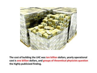 The cost of building the LHC was ten billion dollars, yearly operational
cost is one billion dollars, and groups of theoretical physicists question
the highly publicized finding.
 