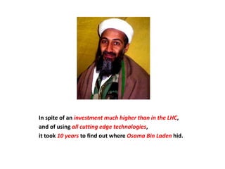 In spite of an investment much higher than in the LHC,
and of using all cutting edge technologies,
it took 10 years to find out where Osama Bin Laden hid.
 
