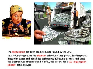 The Higgs boson has been predicted, and found by the LHC.
Let’s hope they predict the electron. Why don’t they predict its charge and
mass with paper and pencil. No cathode ray tubes, no oil mist. And since
the electron was already found in 1897, the billions for a LLC (large lepton
collider) can be saved.
 