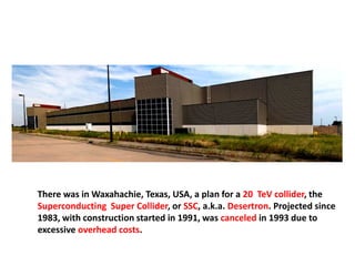 There was in Waxahachie, Texas, USA, a plan for a 20 TeV collider, the
Superconducting Super Collider, or SSC, a.k.a. Desertron. Projected since
1983, with construction started in 1991, was canceled in 1993 due to
excessive overhead costs.
 