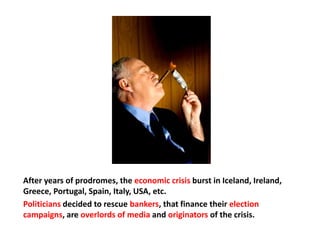 After years of prodromes, the economic crisis burst in Iceland, Ireland,
Greece, Portugal, Spain, Italy, USA, etc.
Politicians decided to rescue bankers, that finance their election
campaigns, are overlords of media and originators of the crisis.
 