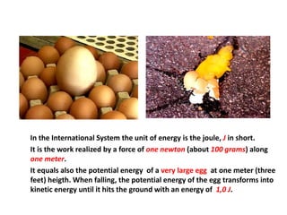 In the International System the unit of energy is the joule, J in short.
It is the work realized by a force of one newton (about 100 grams) along
one meter.
It equals also the potential energy of a very large egg at one meter (three
feet) heigth. When falling, the potential energy of the egg transforms into
kinetic energy until it hits the ground with an energy of 1,0 J.
 