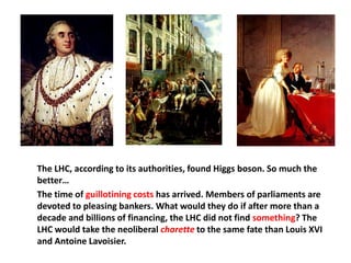 The LHC, according to its authorities, found Higgs boson. So much the
better…
The time of guillotining costs has arrived. Members of parliaments are
devoted to pleasing bankers. What would they do if after more than a
decade and billions of financing, the LHC did not find something? The
LHC would take the neoliberal charette to the same fate than Louis XVI
and Antoine Lavoisier.
 