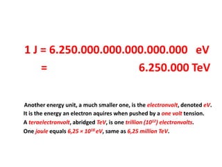 1 J = 6.250.000.000.000.000.000 eV
    =                 6.250.000 TeV

Another energy unit, a much smaller one, is the electronvolt, denoted eV.
It is the energy an electron aquires when pushed by a one volt tension.
A teraelectronvolt, abridged TeV, is one trillion (1012) electronvolts.
One joule equals 6,25 × 1018 eV, same as 6,25 million TeV.
 