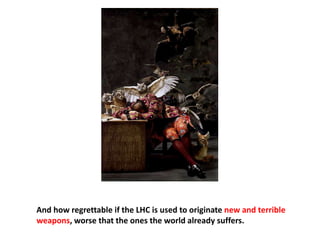 And how regrettable if the LHC is used to originate new and terrible
weapons, worse that the ones the world already suffers.
 