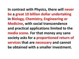 In contrast with Physics, there will never
be a great 10 billion dollar undertaking
in Biology, Chemistry, Engineering or
Medicine, with social transcendence
and practical applications limited to the
media scene. For that money any sane
society asks for a proportioned return of
services that are necessary and cannot
be obtained with a smaller investment.
 