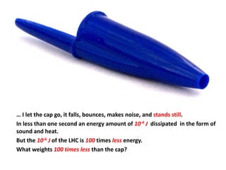 … I let the cap go, it falls, bounces, makes noise, and stands still.
In less than one second an energy amount of 10-4 J dissipated in the form of
sound and heat.
But the 10-6 J of the LHC is 100 times less energy.
What weights 100 times less than the cap?
 