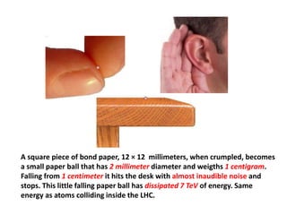 A square piece of bond paper, 12 × 12 millimeters, when crumpled, becomes
a small paper ball that has 2 millimeter diameter and weigths 1 centigram.
Falling from 1 centimeter it hits the desk with almost inaudible noise and
stops. This little falling paper ball has dissipated 7 TeV of energy. Same
energy as atoms colliding inside the LHC.
 